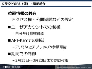 クラウドGPS（仮） - 機能紹介


  位置情報の共有
   アクセス権・公開期間などの設定
  ユーザアカウントでの制御
    – 自分だけ参照可能
  API-KEYでの制御
    – アプリAとアプリBのみ参照可能
  期間での制御
    – 3月15日～3月20日まで参照可能
                    All Rights Reserved,Copyright © 株式会社コスモルート 2010
 