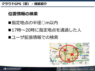 クラウドGPS（仮） - 機能紹介


  位置情報の検索

  指定地点の半径○m以内
  17時～20時に指定地点を通過した人
  ユーザ拡張情報での検索




                    All Rights Reserved,Copyright © 株式会社コスモルート 2010
 