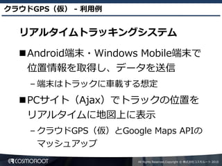 クラウドGPS（仮） - 利用例


  リアルタイムトラッキングシステム

  Android端末・Windows Mobile端末で
   位置情報を取得し、データを送信
    – 端末はトラックに車載する想定
  PCサイト（Ajax）でトラックの位置を
   リアルタイムに地図上に表示
    – クラウドGPS（仮）とGoogle Maps APIの
     マッシュアップ
                      All Rights Reserved,Copyright © 株式会社コスモルート 2010
 