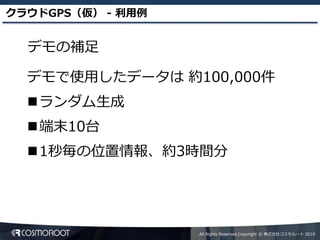 クラウドGPS（仮） - 利用例


  デモの補足

  デモで使用したデータは 約100,000件
  ランダム生成
  端末10台
  1秒毎の位置情報、約3時間分




                   All Rights Reserved,Copyright © 株式会社コスモルート 2010
 