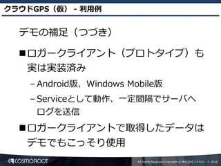 クラウドGPS（仮） - 利用例


  デモの補足（つづき）

  ロガークライアント（プロトタイプ）も
   実は実装済み
    – Android版、Windows Mobile版
    – Serviceとして動作、一定間隔でサーバへ
     ログを送信
  ロガークライアントで取得したデータは
   デモでもこっそり使用
                         All Rights Reserved,Copyright © 株式会社コスモルート 2010
 