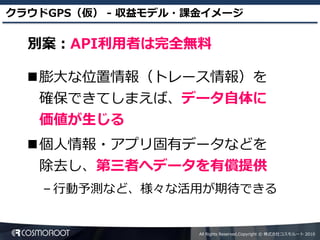 クラウドGPS（仮） - 収益モデル・課金イメージ

  別案：API利用者は完全無料

  膨大な位置情報（トレース情報）を
   確保できてしまえば、データ自体に
   価値が生じる
  個人情報・アプリ固有データなどを
   除去し、第三者へデータを有償提供
   – 行動予測など、様々な活用が期待できる


                    All Rights Reserved,Copyright © 株式会社コスモルート 2010
 