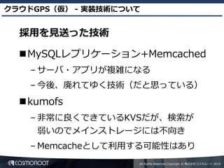 クラウドGPS（仮） - 実装技術について


  採用を見送った技術

  MySQLレプリケーション+Memcached
    – サーバ・アプリが複雑になる
    – 今後、廃れてゆく技術（だと思っている）
  kumofs
    – 非常に良くできているKVSだが、検索が
     弱いのでメインストレージには不向き
    – Memcacheとして利用する可能性はあり
                    All Rights Reserved,Copyright © 株式会社コスモルート 2010
 