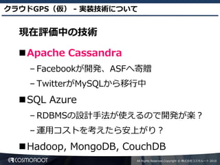 クラウドGPS（仮） - 実装技術について


  現在評価中の技術

  Apache Cassandra
    – Facebookが開発、ASFへ寄贈
    – TwitterがMySQLから移行中
  SQL Azure
    – RDBMSの設計手法が使えるので開発が楽？
    – 運用コストを考えたら安上がり？
  Hadoop, MongoDB, CouchDB
                      All Rights Reserved,Copyright © 株式会社コスモルート 2010
 
