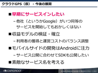 クラウドGPS（仮） - 今後の展開


  早期にサービスインしたい
    – 他社（というかGoogle）がいつ同等の
     サービスを開始してもおかしくはない
  収益モデルの検証・確立
    – 利用者の獲得と運営コストのバランス調整
  モバイルサイドの開発はAndroidに注力
    – サービス公開に合わせてSDKも公開したい
  素敵なサービス名を考える
                     All Rights Reserved,Copyright © 株式会社コスモルート 2010
 