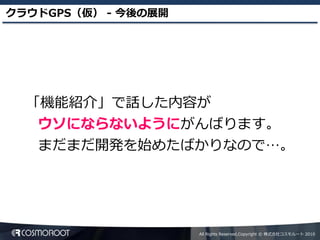 クラウドGPS（仮） - 今後の展開




  「機能紹介」で話した内容が
   ウソにならないようにがんばります。
   まだまだ開発を始めたばかりなので…。




                     All Rights Reserved,Copyright © 株式会社コスモルート 2010
 