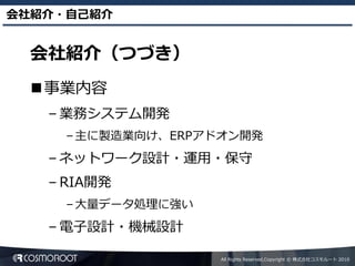 会社紹介・自己紹介


  会社紹介（つづき）
  事業内容
   – 業務システム開発
     – 主に製造業向け、ERPアドオン開発
   – ネットワーク設計・運用・保守
   – RIA開発
     – 大量データ処理に強い
   – 電子設計・機械設計

                    All Rights Reserved,Copyright © 株式会社コスモルート 2010
 