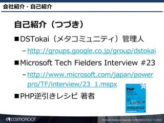 会社紹介・自己紹介


  自己紹介（つづき）
  DSTokai（メタコミュニティ）管理人
    – http://groups.google.co.jp/group/dstokai
  Microsoft Tech Fielders Interview #23
    – http://www.microsoft.com/japan/power
     pro/TF/interview/23_1.mspx
  PHP逆引きレシピ 著者


                             All Rights Reserved,Copyright © 株式会社コスモルート 2010
 