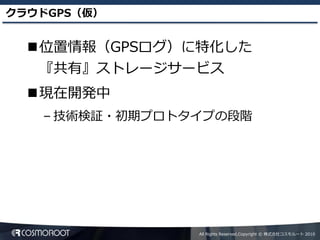 クラウドGPS（仮）


  位置情報（GPSログ）に特化した
   『共有』ストレージサービス
  現在開発中
   – 技術検証・初期プロトタイプの段階




                All Rights Reserved,Copyright © 株式会社コスモルート 2010
 