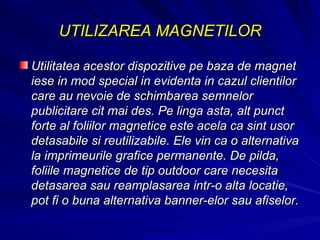 UTILIZAREA MAGNETILOR Utilitatea acestor dispozitive pe baza de magnet iese in mod special in evidenta in cazul clientilor care au nevoie de schimbarea semnelor publicitare cit mai des. Pe linga asta, alt punct forte al foliilor magnetice este acela ca sint usor detasabile si reutilizabile. Ele vin ca o alternativa la imprimeurile grafice permanente. De pilda, foliile magnetice de tip outdoor care necesita detasarea sau reamplasarea intr-o alta locatie, pot fi o buna alternativa banner-elor sau afiselor.  
