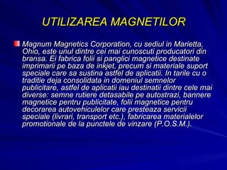 UTILIZAREA MAGNETILOR Magnum Magnetics Corporation, cu sediul in Marietta, Ohio, este unul dintre cei mai cunoscuti producatori din bransa. Ei fabrica folii si panglici magnetice destinate imprimarii pe baza de inkjet, precum si materiale suport speciale care sa sustina astfel de aplicatii. In tarile cu o traditie deja consolidata in domeniul semnelor publicitare, astfel de aplicatii iau destinatii dintre cele mai diverse: semne rutiere detasabile pe autostrazi, bannere magnetice pentru publicitate, folii magnetice pentru decorarea autovehiculelor care presteaza servicii speciale (livrari, transport etc.), fabricarea materialelor promotionale de la punctele de vinzare (P.O.S.M.).  