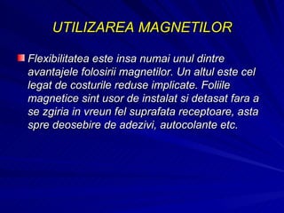 UTILIZAREA MAGNETILOR Flexibilitatea este insa numai unul dintre avantajele folosirii magnetilor. Un altul este cel legat de costurile reduse implicate. Foliile magnetice sint usor de instalat si detasat fara a se zgiria in vreun fel suprafata receptoare, asta spre deosebire de adezivi, autocolante etc.  