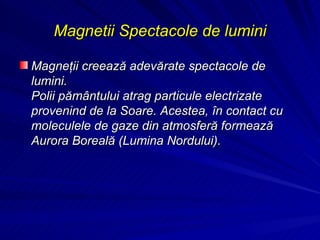 Magnetii Spectacole de lumini Magneţii creează adevărate spectacole de lumini. Polii pământului atrag particule electrizate provenind de la Soare. Acestea, în contact cu moleculele de gaze din atmosferă formează Aurora Boreală (Lumina Nordului). 