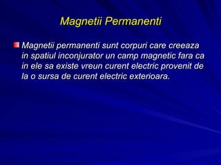 Magnetii Permanenti Magnetii permanenti sunt corpuri care creeaza in spatiul inconjurator un camp magnetic fara ca in ele sa existe vreun curent electric provenit de la o sursa de curent electric exterioara. 