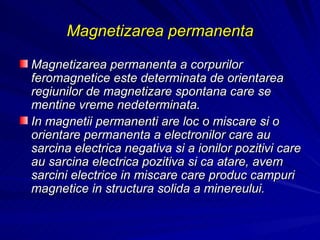 Magnetizarea permanenta Magnetizarea permanenta a corpurilor feromagnetice este determinata de orientarea regiunilor de magnetizare spontana care se mentine vreme nedeterminata. In magnetii permanenti are loc o miscare si o orientare permanenta a electronilor care au sarcina electrica negativa si a ionilor pozitivi care au sarcina electrica pozitiva si ca atare, avem sarcini electrice in miscare care produc campuri magnetice in structura solida a minereului. 
