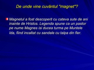 De unde vine cuvântul "magnet"? Magnetul a fost descoperit cu cateva sute de ani inainte de Hristos. Legenda spune ca un pastor pe nume Magnes isi ducea turma pe Muntele Ida, fiind incaltat cu sandale cu talpa din fier.   