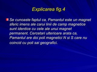 Explicarea fig.4 Se cunoaste faptul ca, Pamantul este un magnet sferic imens ale carui linii de camp magnetice sunt identice cu cele ale unui magnet permanent. Cercetari ulterioare arata ca, Pamantul are doi poli magnetici N si S care nu coincid cu poli sai geografici .   