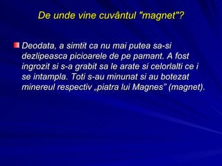 De unde vine cuvântul "magnet"? Deodata, a simtit ca nu mai putea sa-si dezlipeasca picioarele de pe pamant. A fost ingrozit si s-a grabit sa le arate si celorlalti ce i se intampla. Toti s-au minunat si au botezat minereul respectiv „piatra lui Magnes” (magnet).  