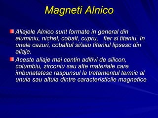 Magne ti  Alnico   Aliajele Alnico sunt formate in general din aluminiu, nichel, cobalt, cupru,  fier si titaniu. In unele cazuri, cobaltul si/sau titaniul lipsesc din aliaje.  Aceste aliaje mai contin aditivi de silicon, columbiu, zirconiu sau alte materiale care imbunatatesc raspunsul la tratamentul termic al unuia sau altuia dintre caracteristicile magnetice 