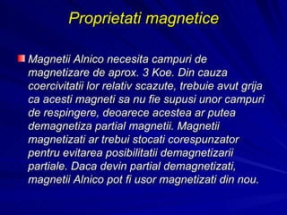 Proprietati magnetice Magnetii Alnico necesita campuri de magnetizare de aprox. 3 Koe. Din cauza  coercivitatii lor relativ scazute, trebuie avut grija ca acesti magneti sa nu fie supusi unor campuri de respingere , deoarece acestea ar putea demagnetiza partial magnetii. Magnetii magnetizati ar trebui stocati corespunzator pentru evitarea posibilitatii demagnetizarii partiale. Daca devin partial demagnetizati, magnetii Alnico pot fi usor magnetizati din nou.  