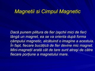 Magnetii si Cimpul Magnetic Dacă punem pilitura de fier (aşchii mici de fier) lângă un magnet, ea se va orienta după forma câmpului magnetic, alcătuind o imagine a acestuia. În fapt, fiecare bucăţică de fier devine mic magnet. Mini-magneţii arată cât de tare sunt atraşi de către fiecare porţiune a magnetului mare. 