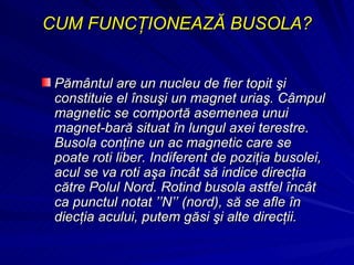 CUM FUNCŢIONEAZĂ BUSOLA? Pământul are un nucleu de fier topit şi constituie el însuşi un magnet uriaş. Câmpul magnetic se comportă asemenea unui magnet-bară situat în lungul axei terestre. Busola conţine un ac magnetic care se poate roti liber. Indiferent de poziţia busolei, acul se va roti aşa încât să indice direcţia către Polul Nord. Rotind busola astfel încât ca punctul notat ’’N’’ (nord), să se afle în diecţia acului, putem găsi şi alte direcţii. 