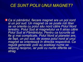 CE SUNT POLII UNUI MAGNET? Ca si pământul, fiecare magnet are un pol nord si un pol sud. Un magnet ce se poate roti liber se va orienta cu polul său nord către Polul Nord terestru. Polul Sud al magnetului va fi atras către Polul Sud al Pământului. Pentru ca lucrurile să fie şi mai complicate, Polul Nord al planetei are, de fapt, un pol sud, de aceea polul nord al unui magnet se orientează în direcţia respectivă. Ca regulă generală: polii au aceleaşi nume se resping reciproc, iar polii cu nume diferite se atrag. 
