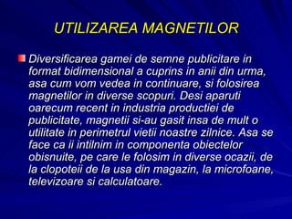 UTILIZAREA MAGNETILOR Diversificarea gamei de semne publicitare in format bidimensional a cuprins in anii din urma, asa cum vom vedea in continuare, si folosirea magnetilor in diverse scopuri. Desi aparuti oarecum recent in industria productiei de publicitate, magnetii si-au gasit insa de mult o utilitate in perimetrul vietii noastre zilnice. Asa se face ca ii intilnim in componenta obiectelor obisnuite, pe care le folosim in diverse ocazii, de la clopoteii de la usa din magazin, la microfoane, televizoare si calculatoare.  