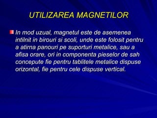 UTILIZAREA MAGNETILOR In mod uzual, magnetul este de asemenea intilnit in birouri si scoli, unde este folosit pentru a atirna panouri pe suporturi metalice, sau a afisa orare, ori in componenta pieselor de sah concepute fie pentru tablitele metalice dispuse orizontal, fie pentru cele dispuse vertical.  