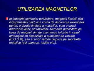 UTILIZAREA MAGNETILOR In industria semnelor publicitare, magnetii flexibili sint indispensabili cind vine vorba de decorarea exterioara pentru o durata limitata a masinilor, cum e cazul autovehiculelor, ori taxiurilor. Semnele publicitare pe baza de magnet sint de asemenea folosite in cazul amenajarii cu dispozitive a punctelor de vinzare (P.O.S.M), sau al unor semne dispuse pe suprafete metalice (usi, panouri, tablite etc.).  