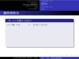 公因子和最大公因子
                  带余除法和整除性
                              预备定理
                     整数的表示
                              辗转相除法
               最大公因子与辗转相除法
                              例子
                 整数的惟一分解定理
                              多个数的最大公因子
                        素数
                              定理
                   多项式的整除性
                              例子


. 辗转相除法
  .
   (求 a, b 的最大公因子)                                             .
 ..
    a = bq0 + r0 → (a, b) = (b, r0 )




  .




                                                               .
  ..                                                       .


                                       .   .   .   .   .           .

       广州大学信息安全研究所 课件制作：张晓磊   裴定一、徐详 《信息安全数学基础》
 