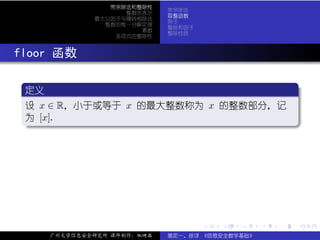 带余除法和整除性
                             带余除法
                    整数的表示
                             取整函数
              最大公因子与辗转相除法
                             例子
                整数的惟一分解定理
                             整除和因子
                       素数
                             整除性质
                  多项式的整除性



. floor 函数
   .
   定义                                  .
  ..
   设 x ∈ R，小于或等于 x 的最大整数称为 x 的整数部分，记
   为 [x].
   .




                                                         .
   ..                                .




                                     .   .   .   .   .   .

      广州大学信息安全研究所 课件制作：张晓磊   裴定一、徐详 《信息安全数学基础》
 