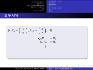 公因子和最大公因子
                       带余除法和整除性
                                               预备定理
                          整数的表示
                                               辗转相除法
                    最大公因子与辗转相除法
                                               例子
                      整数的惟一分解定理
                                               多个数的最大公因子
                             素数
                                               定理
                        多项式的整除性
                                               例子


. 更多观察

  .        (        )             (       )
                b                     a                                        .
  令 R0 =                , R−1 =               . 有
               r0                     b

                                  Q0 R−1       = R0
                                   Q 1 R0      = R1
                                        .
                                        .
                                        .


  .




                                                                               .
  ..                                                                       .

                                                      .    .   .   .   .           .

       广州大学信息安全研究所 课件制作：张晓磊                    裴定一、徐详 《信息安全数学基础》
 
