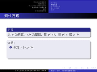 带余除法和整除性
                              若干定义
                     整数的表示
                              素性定理
               最大公因子与辗转相除法
                              惟一分解定理
                 整数的惟一分解定理
                              最小公倍数
                        素数
                              例子
                   多项式的整除性



. 素性定理

  .
  定理                                                           .
 ..
  设 p 为素数，a, b 为整数，若 p | ab，则 p | a 或 p | b.
  .




                                                               .
  ..                                                       .
  .
  证明：                                                          .
   . .
     .
     1 假定 p a, p b，


  .




                                                               .
  ..                                                       .


                                       .   .   .   .   .           .

       广州大学信息安全研究所 课件制作：张晓磊   裴定一、徐详 《信息安全数学基础》
 