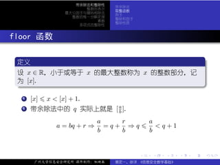 带余除法和整除性
                                带余除法
                      整数的表示
                                取整函数
                最大公因子与辗转相除法
                                例子
                  整数的惟一分解定理
                                整除和因子
                         素数
                                整除性质
                    多项式的整除性



. floor 函数
   .
   定义                                  .
  ..
   设 x ∈ R，小于或等于 x 的最大整数称为 x 的整数部分，记
   为 [x].
   .




                                                             .
   ..                                .
    . .
      . [x] x < [x] + 1.
      1


    . 带余除法中的 q
    .
    .
    2                实际上就是 [ a ].
                             b

                             a    r         a
              a = bq + r ⇒     =q+ ⇒q         <q+1
                             b    b         b


                                        .   .   .    .   .   .

        广州大学信息安全研究所 课件制作：张晓磊    裴定一、徐详 《信息安全数学基础》
 