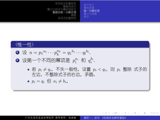 带余除法和整除性
                                      若干定义
                         整数的表示
                                      素性定理
                   最大公因子与辗转相除法
                                      惟一分解定理
                     整数的惟一分解定理
                                      最小公倍数
                            素数
                                      例子
                       多项式的整除性




 .
  (惟一性)                                                                 .
..
  ..
   .                   a
   1 设 n = p a1 · · · p k = q b1 · · · q bl .
            1          k     1          l

  ..
   . 设第一个不同的幂项是 pai 和 q bi .
   2
                                 i       i

           若 pi = qi ，不失一般性，设置 pi < qi ，则 pi 整除 式子的
           左边，不整除式子的右边，矛盾。
           pi = qi 但 ai = bi ，
.




                                                                        .
..                                                                  .



                                                .   .   .   .   .           .

       广州大学信息安全研究所 课件制作：张晓磊           裴定一、徐详 《信息安全数学基础》
 