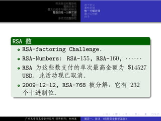 带余除法和整除性
                            若干定义
                   整数的表示
                            素性定理
             最大公因子与辗转相除法
                            惟一分解定理
               整数的惟一分解定理
                            最小公倍数
                      素数
                            例子
                 多项式的整除性




.
RSA 数                                         .
..
   RSA-factoring Challenge.
   RSA-Numbers: RSA-155, RSA-160, · · · · · ·
   RSA 为这些数支付的单次最高金额为 $14527
   USD. 此活动现已取消。
   2009-12-12, RSA-768 被分解，它有 232
. 个十进制位。




                                                             .
..                                                       .


                                     .   .   .   .   .       .

     广州大学信息安全研究所 课件制作：张晓磊   裴定一、徐详 《信息安全数学基础》
 