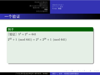 带余除法和整除性
                       整数的表示
                                 素数有无穷多个
                 最大公因子与辗转相除法
                                 Mersenne 素数
                   整数的惟一分解定理
                                 Fermat 素数
                          素数
                     多项式的整除性



. 一个验证

  .
  例子                                                               .
 ..
  [验证] 54 + 24 = 641
  232 + 1 (mod 641) = 24 × 228 + 1 (mod 641)




  .




                                                                   .
  ..                                                           .

                                           .   .   .   .   .           .

       广州大学信息安全研究所 课件制作：张晓磊      裴定一、徐详 《信息安全数学基础》
 