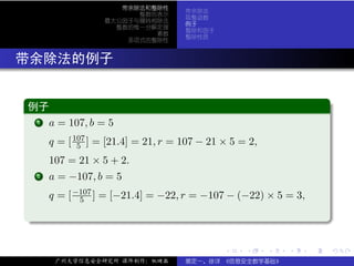 带余除法和整除性
                                          带余除法
                             整数的表示
                                          取整函数
                       最大公因子与辗转相除法
                                          例子
                         整数的惟一分解定理
                                          整除和因子
                                素数
                                          整除性质
                           多项式的整除性



. 带余除法的例子

  .
  例子                                                                          .
 ..
   ..
    .
    1 a = 107, b = 5


           q = [ 107 ] = [21.4] = 21, r = 107 − 21 × 5 = 2,
                  5
           107 = 21 × 5 + 2.
   . a = −107, b = 5
   .
   .   2


           q = [ −107 ] = [−21.4] = −22, r = −107 − (−22) × 5 = 3,
                  5

  .




                                                                              .
  ..                                                                      .

                                                   .    .     .   .   .           .

            广州大学信息安全研究所 课件制作：张晓磊          裴定一、徐详 《信息安全数学基础》
 