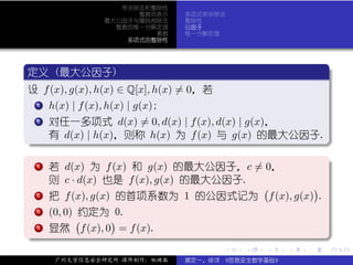 带余除法和整除性
                        整数的表示    多项式带余除法
                  最大公因子与辗转相除法    整除性
                    整数的惟一分解定理    公因子
                           素数    惟一分解定理
                      多项式的整除性



 .
 定义 (最大公因子)                                                            .
..
 设 f (x), g(x), h(x) ∈ Q[x], h(x) = 0，若
  ..
   .
   1 h(x) | f (x), h(x) | g(x);


  . 对任一多项式 d(x) = 0, d(x) | f (x), d(x) | g(x)，
  .
  .  2


.        有 d(x) | h(x)，则称 h(x) 为 f (x) 与 g(x) 的最大公因子.




                                                                       .
..                                                  .
.
  . 若 d(x) 为 f (x) 和 g(x) 的最大公因子，c = 0，
  .
  .  1                                                                 .
         则 c · d(x) 也是 f (x), g(x) 的最大公因子.
                                                  (              )
  . 把 f (x), g(x) 的首项系数为 1 的公因式记为
  .
  .  2                                                f (x), g(x) .
  . (0, 0) (约定为 )0.
  .
  .  3


. . 显然 f (x), 0 = f (x).
  .
  .  4




                                                                       .
..                                                                 .
                                          .   .   .       .    .           .

         广州大学信息安全研究所 课件制作：张晓磊    裴定一、徐详 《信息安全数学基础》
 