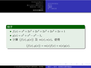 带余除法和整除性
                      整数的表示       多项式带余除法
                最大公因子与辗转相除法       整除性
                  整数的惟一分解定理       公因子
                         素数       惟一分解定理
                    多项式的整除性




 .
 例子                                                                 .
..
   f (x) = x6 + 2x5 + 2x4 + 2x3 + 2x2 + 2x + 1
     g(x) = x5 + x3 − x2 − 1，
          (           )
     计算 f (x), g(x) 及 m(x), n(x)，使得
                (            )
.                 f (x), g(x) = m(x)f (x) + n(x)g(x).




                                                                    .
..                                                              .




                                          .    .   .    .   .           .

      广州大学信息安全研究所 课件制作：张晓磊        裴定一、徐详 《信息安全数学基础》
 