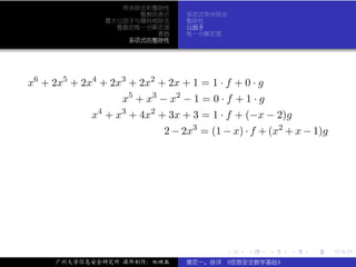 带余除法和整除性
                      整数的表示       多项式带余除法
                最大公因子与辗转相除法       整除性
                  整数的惟一分解定理       公因子
                         素数       惟一分解定理
                    多项式的整除性




x6 + 2x5 + 2x4 + 2x3 + 2x2 + 2x + 1 = 1 · f + 0 · g
                    x5 + x3 − x2 − 1 = 0 · f + 1 · g
             x4 + x3 + 4x2 + 3x + 3 = 1 · f + (−x − 2)g
                             2 − 2x3 = (1 − x) · f + (x2 + x − 1)g




                                           .    .      .   .   .     .

     广州大学信息安全研究所 课件制作：张晓磊         裴定一、徐详 《信息安全数学基础》
 
