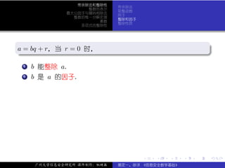 带余除法和整除性
                            带余除法
                   整数的表示
                            取整函数
             最大公因子与辗转相除法
                            例子
               整数的惟一分解定理
                            整除和因子
                      素数
                            整除性质
                 多项式的整除性



.
a = bq + r，当 r = 0 时，
.                                                           .




                                                            .
..                                                      .
 . .
   . b 能整除 a.
   1


 . b 是 a 的因子.
 .
 .
 2




                                    .   .   .   .   .           .

     广州大学信息安全研究所 课件制作：张晓磊   裴定一、徐详 《信息安全数学基础》
 