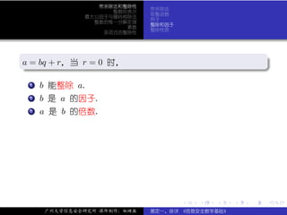 带余除法和整除性
                            带余除法
                   整数的表示
                            取整函数
             最大公因子与辗转相除法
                            例子
               整数的惟一分解定理
                            整除和因子
                      素数
                            整除性质
                 多项式的整除性



.
a = bq + r，当 r = 0 时，
.                                                           .




                                                            .
..                                                      .
 . .
   . b 能整除 a.
   1


 . b 是 a 的因子.
 .
 .
 2


 . a 是 b 的倍数.
 .
 .
 3




                                    .   .   .   .   .           .

     广州大学信息安全研究所 课件制作：张晓磊   裴定一、徐详 《信息安全数学基础》
 