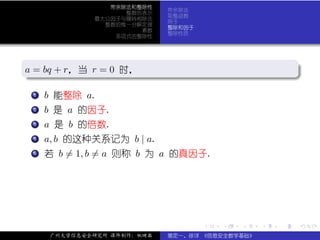 带余除法和整除性
                            带余除法
                   整数的表示
                            取整函数
             最大公因子与辗转相除法
                            例子
               整数的惟一分解定理
                            整除和因子
                      素数
                            整除性质
                 多项式的整除性



.
a = bq + r，当 r = 0 时，
.                                                           .




                                                            .
..                                                      .
 . .
   . b 能整除 a.
   1


 . b 是 a 的因子.
 .
 .
 2


 . a 是 b 的倍数.
 .
 .
 3


 . a, b 的这种关系记为 b | a.
 .
 .
 4


 . 若 b = 1, b = a 则称 b 为 a 的真因子.
 .
 .
 5




                                    .   .   .   .   .           .

     广州大学信息安全研究所 课件制作：张晓磊   裴定一、徐详 《信息安全数学基础》
 