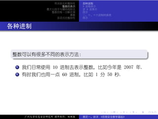 带余除法和整除性    各种进制
                    整数的表示    b 进制表示
              最大公因子与辗转相除法    求 b 进表示
                整数的惟一分解定理    例子
                       素数    二、十、十六进制转换表
                  多项式的整除性    例子



. 各种进制


  .
  整数可以有很多不同的表示方法：
  .                                     .




                                                         .
  ..                                  .
  .  .
     . 我们日常使用 10 进制去表示整数，比如今年是 2007 年.
     1


  .  .
     .
     2 有时我们也用一点 60 进制，比如 1 分 50 秒.




                                   .   .   .     .   .   .

      广州大学信息安全研究所 课件制作：张晓磊   裴定一、徐详 《信息安全数学基础》
 