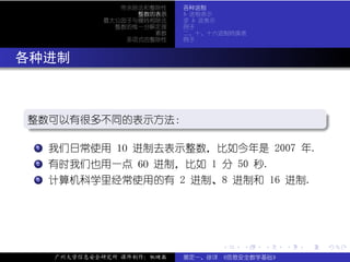 带余除法和整除性    各种进制
                    整数的表示    b 进制表示
              最大公因子与辗转相除法    求 b 进表示
                整数的惟一分解定理    例子
                       素数    二、十、十六进制转换表
                  多项式的整除性    例子



. 各种进制


  .
  整数可以有很多不同的表示方法：
  .                                     .




                                                         .
  ..                                  .
  .  .
     . 我们日常使用 10 进制去表示整数，比如今年是 2007 年.
     1


  .  .
     .
     2 有时我们也用一点 60 进制，比如 1 分 50 秒.


  .  .
     . 计算机科学里经常使用的有 2 进制、8 进制和 16 进制.
     3




                                   .   .   .     .   .   .

      广州大学信息安全研究所 课件制作：张晓磊   裴定一、徐详 《信息安全数学基础》
 