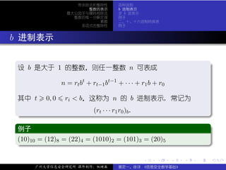 带余除法和整除性         各种进制
                           整数的表示         b 进制表示
                     最大公因子与辗转相除法         求 b 进表示
                       整数的惟一分解定理         例子
                              素数         二、十、十六进制转换表
                         多项式的整除性         例子



. b 进制表示

  .
  设 b 是大于 1 的整数，则任一整数 n 可表成                                                    .

                   n = rt bt + rt−1 bt−1 + · · · + r1 b + r0

  其中 t      0, 0    ri < b，这称为 n 的 b 进制表示, 常记为

   .                        (rt · · · r1 r0 )b .




                                                                               .
   ..                                                                      .
   .
   例子                                                                          .
  ..
   (10)10 = (12)8 = (22)4 = (1010)2 = (101)3 = (20)5
   .




                                                                               .
   ..                                                                      .

                                                   .     .     .   .   .           .

        广州大学信息安全研究所 课件制作：张晓磊             裴定一、徐详 《信息安全数学基础》
 