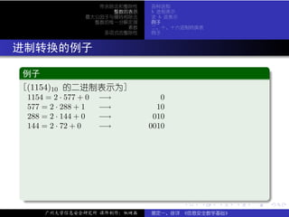 带余除法和整除性   各种进制
                         整数的表示   b 进制表示
                   最大公因子与辗转相除法   求 b 进表示
                     整数的惟一分解定理   例子
                            素数   二、十、十六进制转换表
                       多项式的整除性   例子



. 进制转换的例子
  .
  例子                                                             .
 ..
  [(1154)10 的二进制表示为]
   1154 = 2 · 577 + 0   −→          0
   577 = 2 · 288 + 1    −→         10
   288 = 2 · 144 + 0    −→        010
   144 = 2 · 72 + 0     −→       0010




  .




                                                                 .
  ..                                    .   .   .    .   .
                                                             .       .

        广州大学信息安全研究所 课件制作：张晓磊     裴定一、徐详 《信息安全数学基础》
 