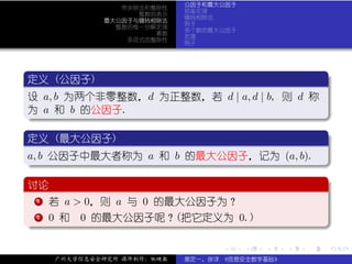 公因子和最大公因子
                带余除法和整除性
                            预备定理
                   整数的表示
                            辗转相除法
             最大公因子与辗转相除法
                            例子
               整数的惟一分解定理
                            多个数的最大公因子
                      素数
                            定理
                 多项式的整除性
                            例子




 .
 定义 (公因子)                                     .
..
 设 a, b 为两个非零整数，d 为正整数，若 d | a, d | b, 则 d 称
 为 a 和 b 的公因子.
 .




                                                        .
 ..                                         .
 .
 定义 (最大公因子)                                   .
..
 . b 公因子中最大者称为 a 和 b 的最大公因子，记为 (a, b).
 a,




                                                        .
 ..                                         .
 .
 讨论                                           .
..
 .  . 若 a > 0，则 a 与 0 的最大公因子为？
    .
    1


 .  .
    .
 . 2 0 和 0 的最大公因子呢？(把它定义为 0.)




                                                        .
 ..                                         .
                                  .     .   .   .   .   .

     广州大学信息安全研究所 课件制作：张晓磊   裴定一、徐详 《信息安全数学基础》
 